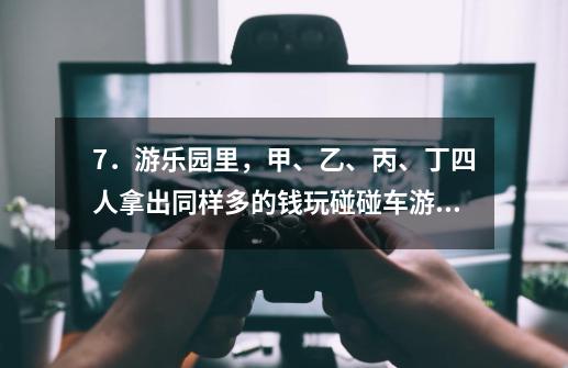 7．游乐园里，甲、乙、丙、丁四人拿出同样多的钱玩碰碰车游戏，结果甲、乙、丙三人分别比丁多玩了3、7、10-第1张-游戏资讯-智辉网络