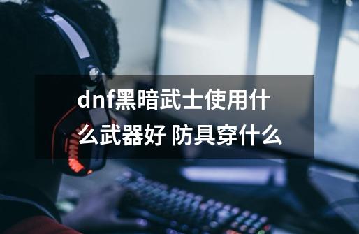 dnf黑暗武士使用什么武器好 防具穿什么-第1张-游戏资讯-智辉网络