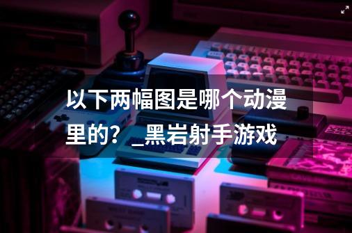 以下两幅图是哪个动漫里的？_黑岩射手游戏-第1张-游戏资讯-智辉网络