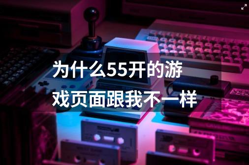 为什么55开的游戏页面跟我不一样-第1张-游戏资讯-智辉网络