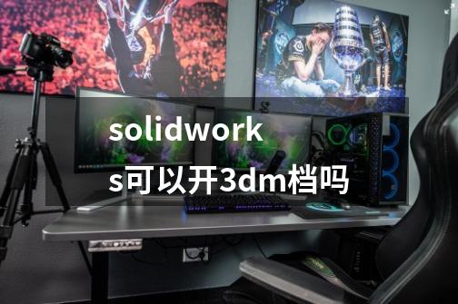 solidworks可以开3dm档吗-第1张-游戏资讯-智辉网络