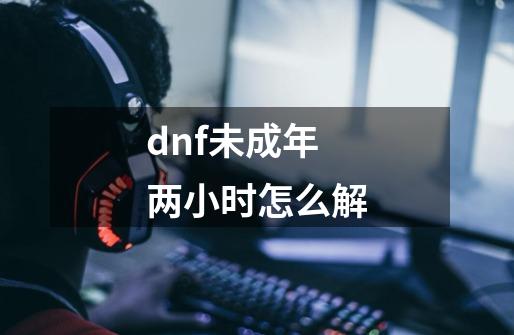 dnf未成年两小时怎么解-第1张-游戏资讯-智辉网络