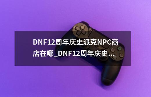 DNF12周年庆史派克NPC商店在哪_DNF12周年庆史派克NPC商店位置一览-第1张-游戏资讯-智辉网络