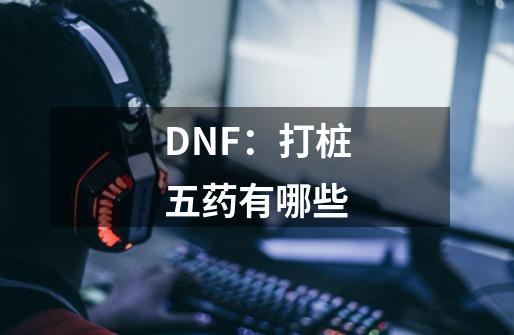 DNF：打桩五药有哪些-第1张-游戏资讯-智辉网络