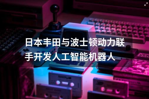 日本丰田与波士顿动力联手开发人工智能机器人-第1张-游戏资讯-智辉网络