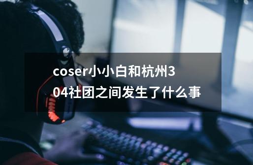 coser小小白和杭州304社团之间发生了什么事-第1张-游戏资讯-智辉网络