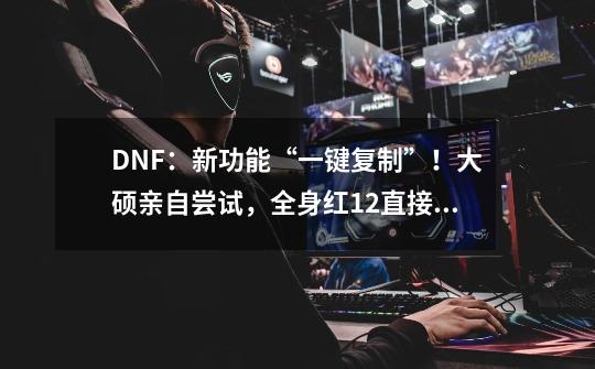 DNF：新功能“一键复制”！大硕亲自尝试，全身红12直接复制小号-第1张-游戏资讯-智辉网络