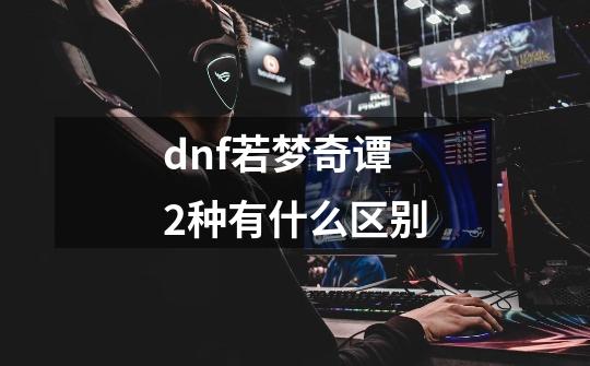 dnf若梦奇谭2种有什么区别-第1张-游戏资讯-智辉网络