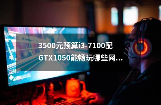 3500元预算i3-7100配GTX1050能畅玩哪些网络游戏-第1张-游戏资讯-智辉网络