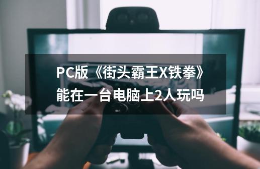 PC版《街头霸王X铁拳》能在一台电脑上2人玩吗-第1张-游戏资讯-智辉网络