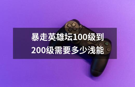 暴走英雄坛100级到200级需要多少浅能-第1张-游戏资讯-智辉网络