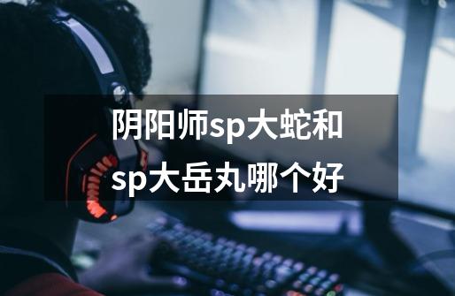 阴阳师sp大蛇和sp大岳丸哪个好-第1张-游戏资讯-智辉网络