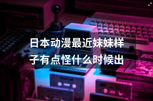 日本动漫最近妹妹样子有点怪什么时候出-第1张-游戏资讯-智辉网络