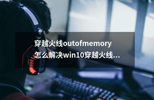 穿越火线outofmemory怎么解决win10穿越火线outofmemory怎么解决-第1张-游戏资讯-智辉网络