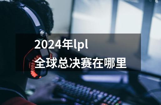 2024年lpl全球总决赛在哪里-第1张-游戏资讯-智辉网络