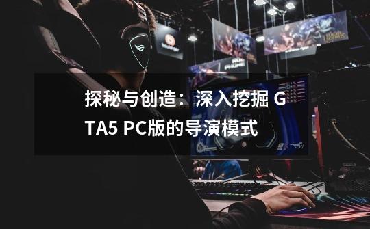 探秘与创造：深入挖掘 GTA5 PC版的导演模式-第1张-游戏资讯-智辉网络