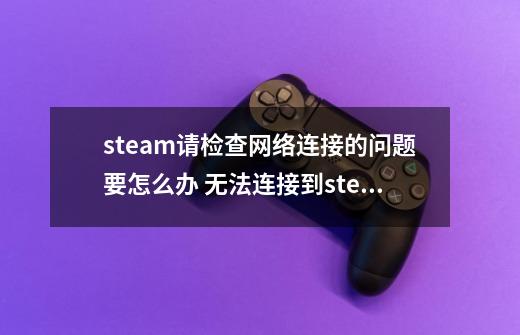 steam请检查网络连接的问题要怎么办 无法连接到steam网络的解决方法-第1张-游戏资讯-智辉网络