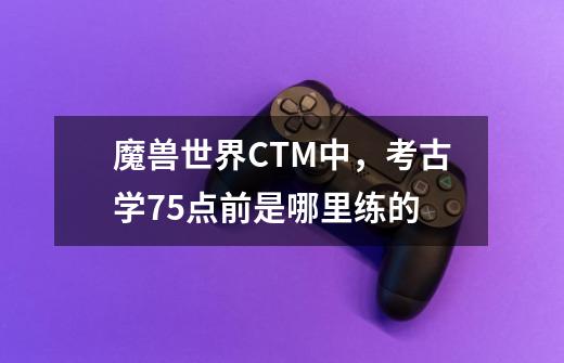 魔兽世界CTM中，考古学75点前是哪里练的-第1张-游戏资讯-智辉网络