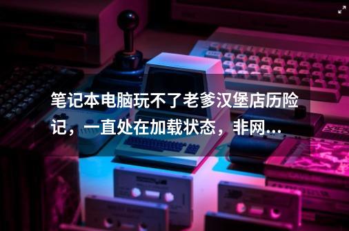 笔记本电脑玩不了老爹汉堡店历险记，一直处在加载状态，非网速问题，换7k7k试过也不行，求解谢谢！-第1张-游戏资讯-智辉网络