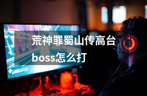 荒神罪蜀山传高台boss怎么打-第1张-游戏资讯-智辉网络