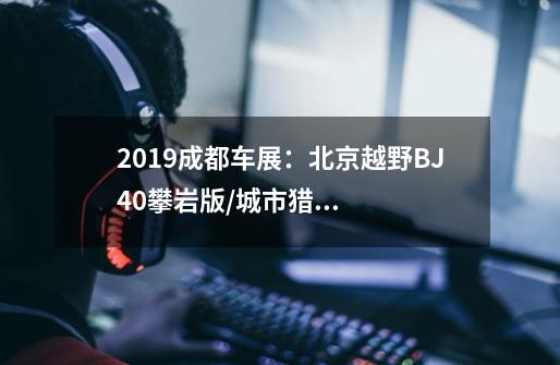 2019成都车展：北京越野BJ40攀岩版/城市猎人版亮相-第1张-游戏资讯-智辉网络