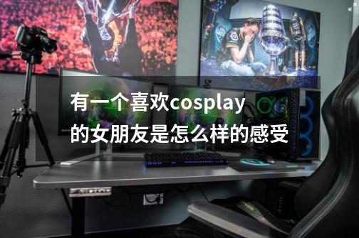 有一个喜欢cosplay的女朋友是怎么样的感受-第1张-游戏资讯-智辉网络