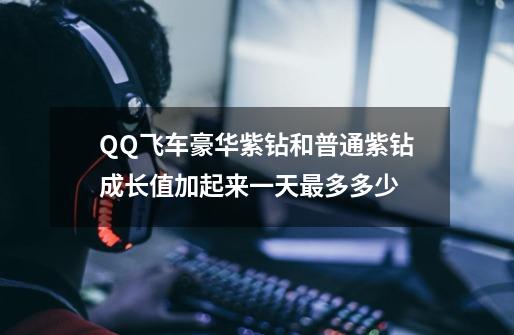 QQ飞车豪华紫钻和普通紫钻成长值加起来一天最多多少-第1张-游戏资讯-智辉网络