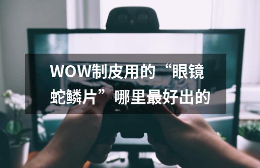 WOW制皮用的“眼镜蛇鳞片”哪里最好出的-第1张-游戏资讯-智辉网络