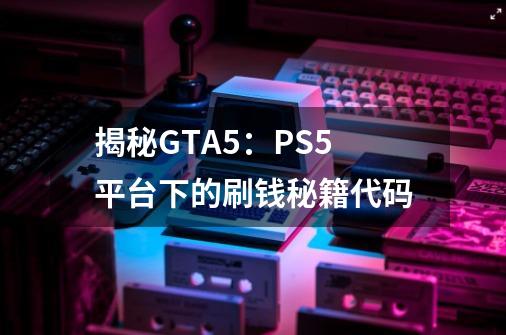 揭秘GTA5：PS5平台下的刷钱秘籍代码-第1张-游戏资讯-智辉网络