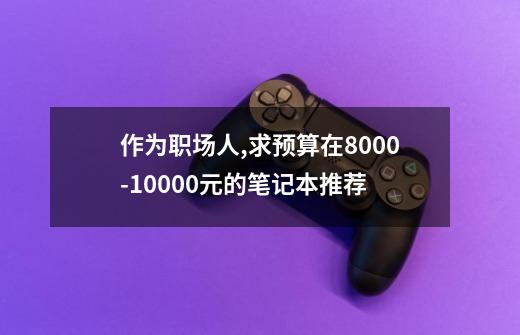 作为职场人,求预算在8000-10000元的笔记本推荐-第1张-游戏资讯-智辉网络