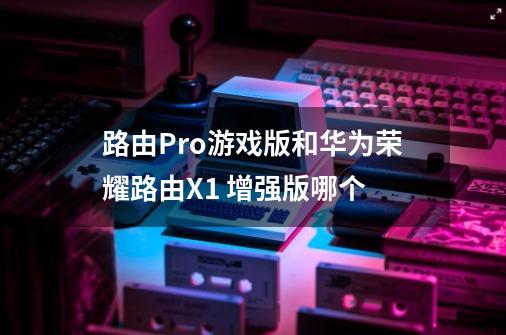 路由Pro游戏版和华为荣耀路由X1 增强版哪个-第1张-游戏资讯-智辉网络