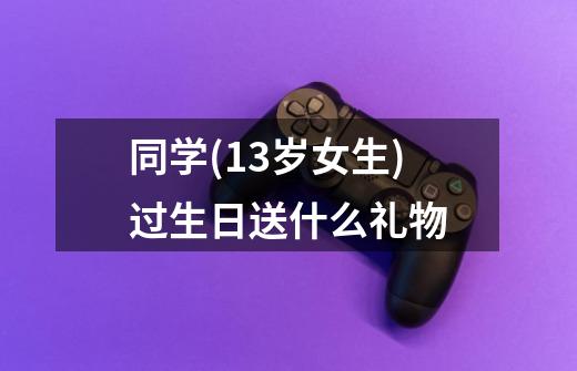 同学(13岁女生)过生日送什么礼物-第1张-游戏资讯-智辉网络