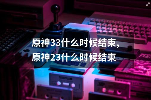 原神3.3什么时候结束,原神23什么时候结束-第1张-游戏资讯-智辉网络