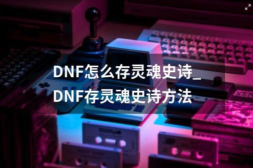 DNF怎么存灵魂史诗_DNF存灵魂史诗方法-第1张-游戏资讯-智辉网络