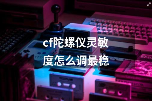 cf陀螺仪灵敏度怎么调最稳-第1张-游戏资讯-智辉网络