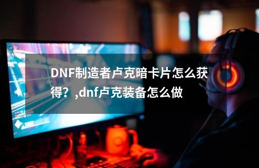 DNF制造者卢克暗卡片怎么获得？,dnf卢克装备怎么做-第1张-游戏资讯-智辉网络