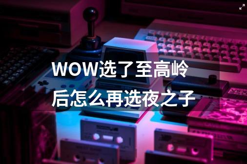 WOW选了至高岭后怎么再选夜之子-第1张-游戏资讯-智辉网络