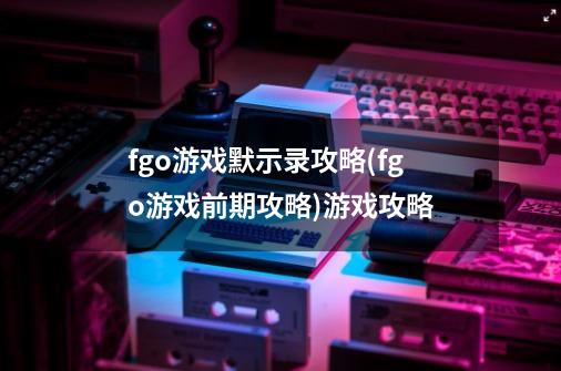 fgo游戏默示录攻略(fgo游戏前期攻略)游戏攻略-第1张-游戏资讯-智辉网络