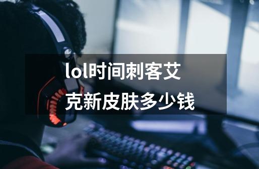 lol时间刺客艾克新皮肤多少钱-第1张-游戏资讯-智辉网络