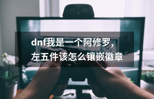 dnf我是一个阿修罗,左五件该怎么镶嵌徽章-第1张-游戏资讯-智辉网络