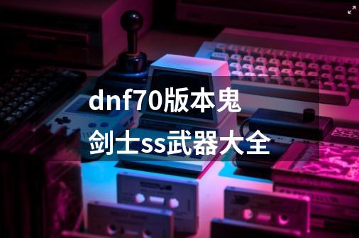 dnf70版本鬼剑士ss武器大全-第1张-游戏资讯-智辉网络