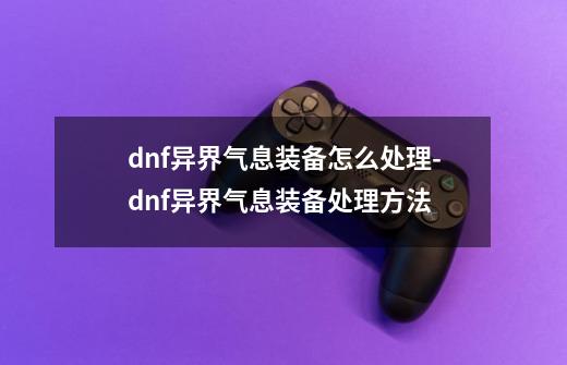 dnf异界气息装备怎么处理-dnf异界气息装备处理方法-第1张-游戏资讯-智辉网络