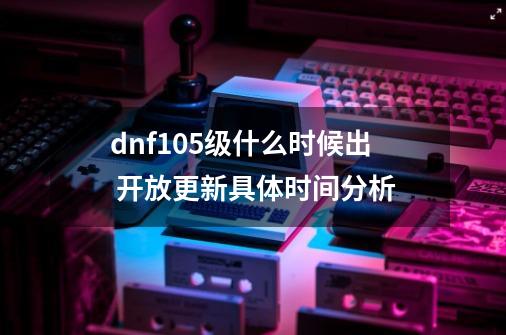 dnf105级什么时候出 开放更新具体时间分析-第1张-游戏资讯-智辉网络