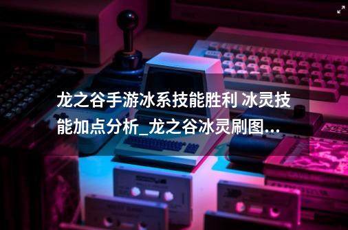 龙之谷手游冰系技能胜利 冰灵技能加点分析_龙之谷冰灵刷图加点-第1张-游戏资讯-智辉网络