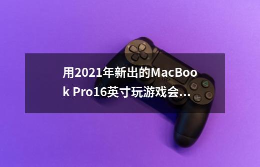 用2021年新出的MacBook Pro16英寸玩游戏会是怎么样的体验-第1张-游戏资讯-智辉网络