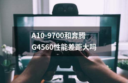 A10-9700和奔腾G4560性能差距大吗-第1张-游戏资讯-智辉网络