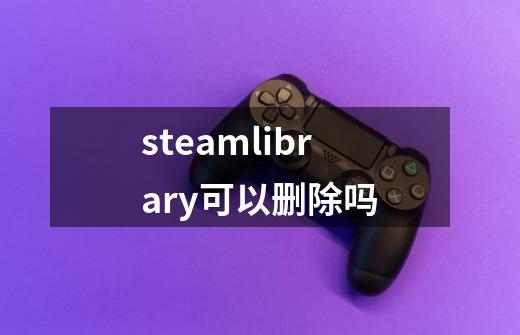 steamlibrary可以删除吗-第1张-游戏资讯-智辉网络