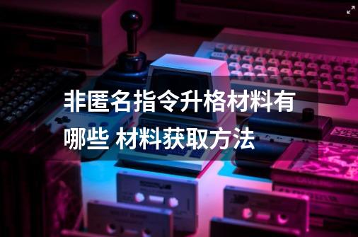 非匿名指令升格材料有哪些 材料获取方法-第1张-游戏资讯-智辉网络