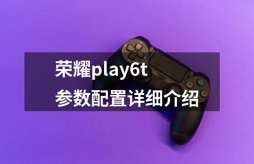 荣耀play6t参数配置详细介绍-第1张-游戏资讯-智辉网络