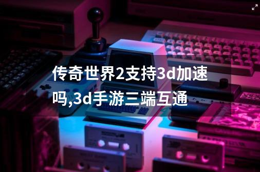 传奇世界2支持3d加速吗,3d手游三端互通-第1张-游戏资讯-智辉网络